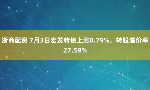 浙商配资 7月3日宏发转债上涨0.79%，转股溢价率27.59%