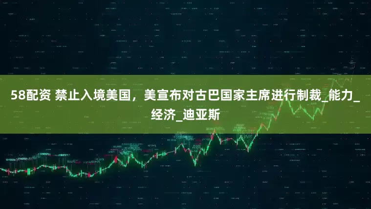 58配资 禁止入境美国，美宣布对古巴国家主席进行制裁_能力_经济_迪亚斯