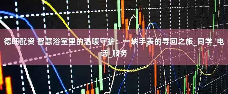 德旺配资 智慧浴室里的温暖守护：一块手表的寻回之旅_同学_电话_服务