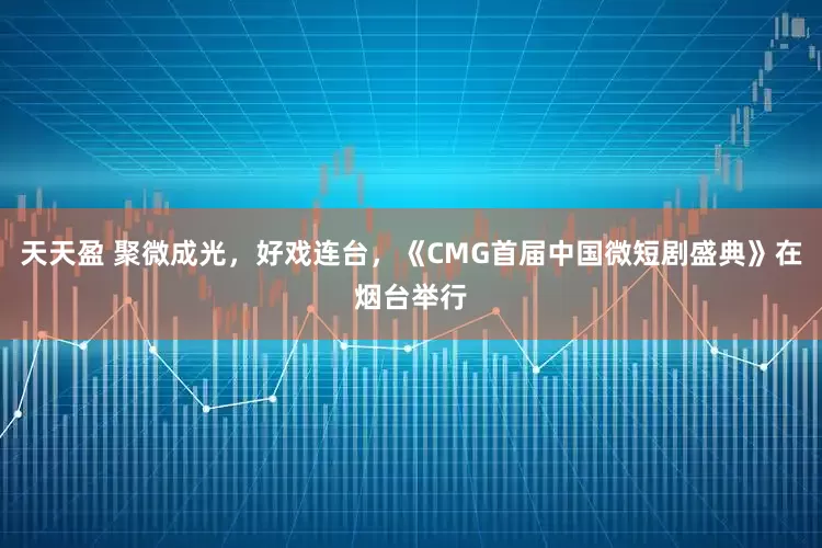 天天盈 聚微成光，好戏连台，《CMG首届中国微短剧盛典》在烟台举行