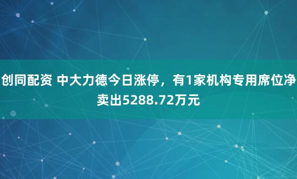 创同配资 中大力德今日涨停，有1家机构专用席位净卖出5288.72万元