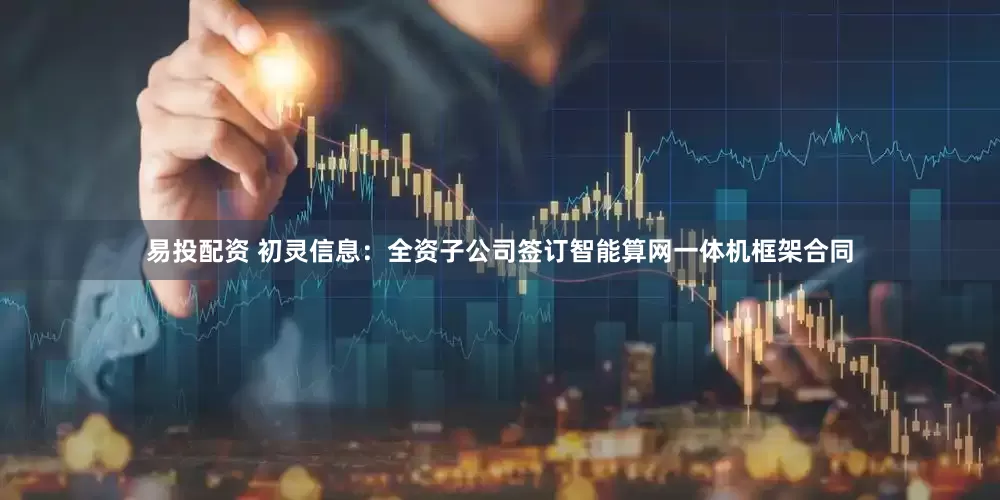 易投配资 初灵信息：全资子公司签订智能算网一体机框架合同