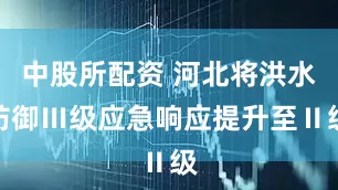 中股所配资 河北将洪水防御Ⅲ级应急响应提升至Ⅱ级