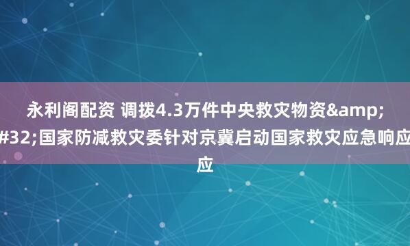 永利阁配资 调拨4.3万件中央救灾物资 国家防减救灾委针对京冀启动国家救灾应急响应