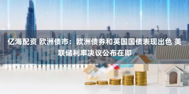 亿海配资 欧洲债市：欧洲债券和英国国债表现出色 美联储利率决议公布在即