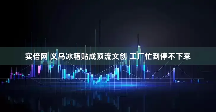 实倍网 义乌冰箱贴成顶流文创 工厂忙到停不下来