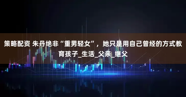 策略配资 朱丹绝非“重男轻女”，她只是用自己曾经的方式教育孩子_生活_父亲_继父