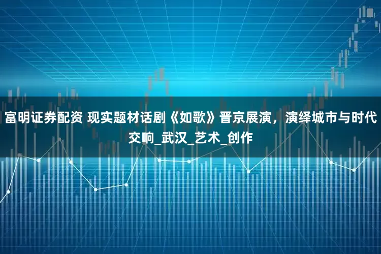 富明证券配资 现实题材话剧《如歌》晋京展演，演绎城市与时代交响_武汉_艺术_创作