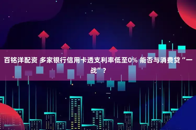 百铭洋配资 多家银行信用卡透支利率低至0% 能否与消费贷“一战”？