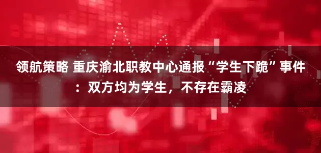 领航策略 重庆渝北职教中心通报“学生下跪”事件：双方均为学生，不存在霸凌