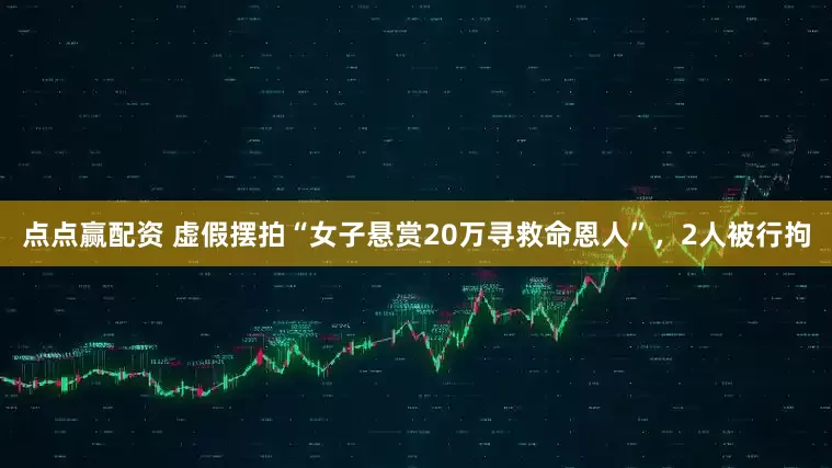 点点赢配资 虚假摆拍“女子悬赏20万寻救命恩人”，2人被行拘