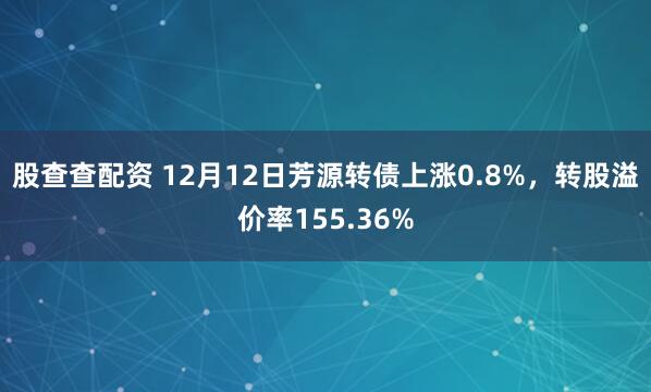 股查查配资 12月12日芳源转债上涨0.8%，转股溢价率155.36%