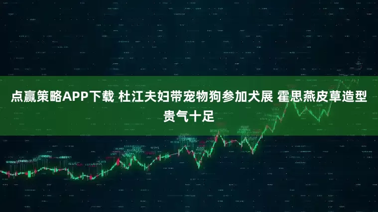 点赢策略APP下载 杜江夫妇带宠物狗参加犬展 霍思燕皮草造型贵气十足