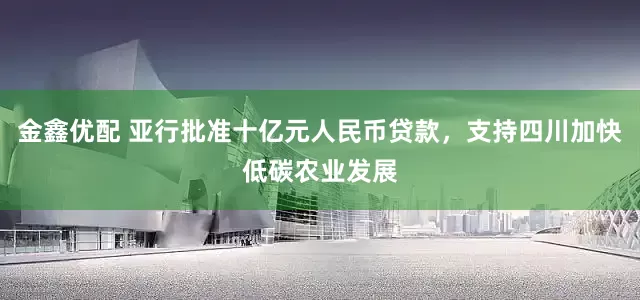 金鑫优配 亚行批准十亿元人民币贷款，支持四川加快低碳农业发展